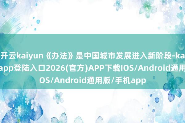 开云kaiyun《办法》是中国城市发展进入新阶段-kai云体育网页app登陆入口2026(官方)APP下载IOS/Android通用版/手机app