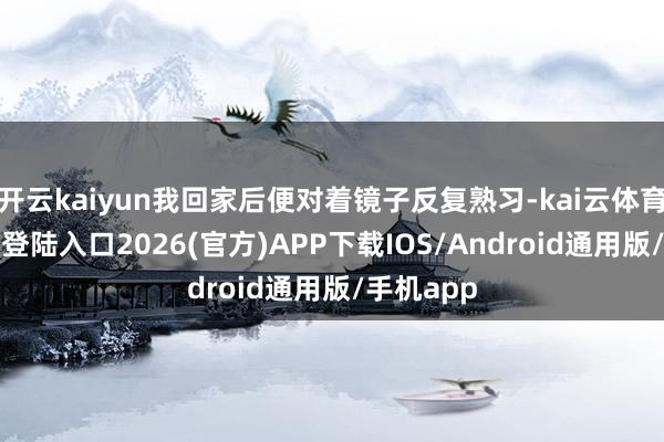 开云kaiyun我回家后便对着镜子反复熟习-kai云体育网页app登陆入口2026(官方)APP下载IOS/Android通用版/手机app