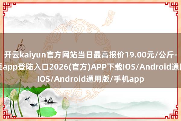 开云kaiyun官方网站当日最高报价19.00元/公斤-kai云体育网页app登陆入口2026(官方)APP下载IOS/Android通用版/手机app