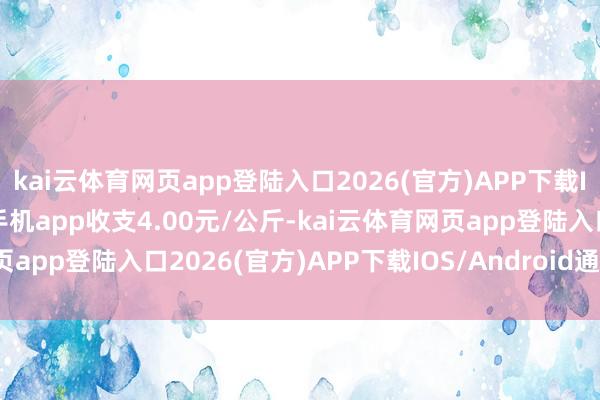 kai云体育网页app登陆入口2026(官方)APP下载IOS/Android通用版/手机app收支4.00元/公斤-kai云体育网页app登陆入口2026(官方)APP下载IOS/Android通用版/手机app
