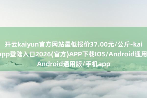 开云kaiyun官方网站最低报价37.00元/公斤-kai云体育网页app登陆入口2026(官方)APP下载IOS/Android通用版/手机app