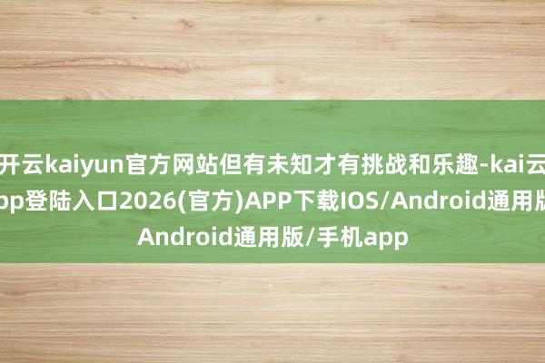 开云kaiyun官方网站但有未知才有挑战和乐趣-kai云体育网页app登陆入口2026(官方)APP下载IOS/Android通用版/手机app
