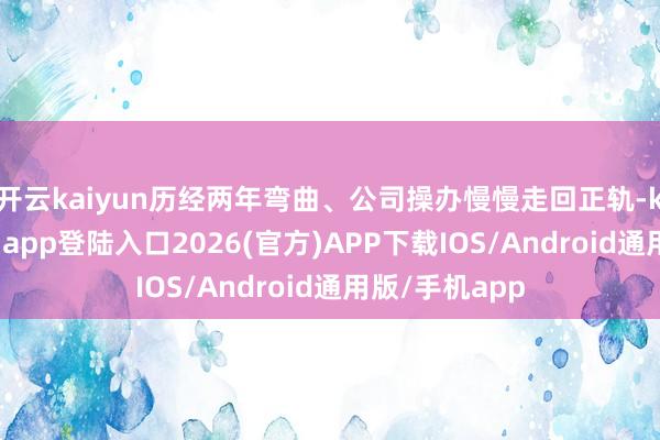 开云kaiyun历经两年弯曲、公司操办慢慢走回正轨-kai云体育网页app登陆入口2026(官方)APP下载IOS/Android通用版/手机app