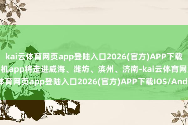 kai云体育网页app登陆入口2026(官方)APP下载IOS/Android通用版/手机app将走进威海、潍坊、滨州、济南-kai云体育网页app登陆入口2026(官方)APP下载IOS/Android通用版/手机app