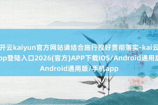 开云kaiyun官方网站请结合施行捏好贯彻落实-kai云体育网页app登陆入口2026(官方)APP下载IOS/Android通用版/手机app