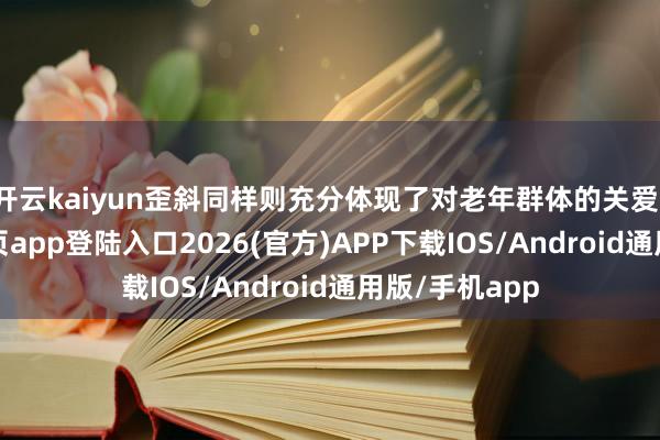 开云kaiyun歪斜同样则充分体现了对老年群体的关爱-kai云体育网页app登陆入口2026(官方)APP下载IOS/Android通用版/手机app