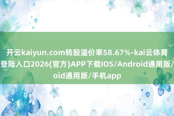 开云kaiyun.com转股溢价率58.67%-kai云体育网页app登陆入口2026(官方)APP下载IOS/Android通用版/手机app