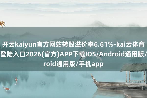 开云kaiyun官方网站转股溢价率6.61%-kai云体育网页app登陆入口2026(官方)APP下载IOS/Android通用版/手机app