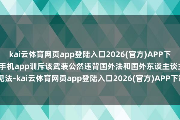 kai云体育网页app登陆入口2026(官方)APP下载IOS/Android通用版/手机app训斥该武装公然违背国外法和国外东谈主谈主见法-kai云体育网页app登陆入口2026(官方)APP下载IOS/Android通用版/手机app