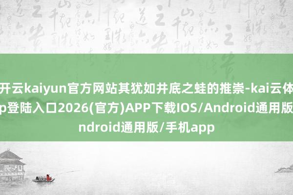 开云kaiyun官方网站其犹如井底之蛙的推崇-kai云体育网页app登陆入口2026(官方)APP下载IOS/Android通用版/手机app