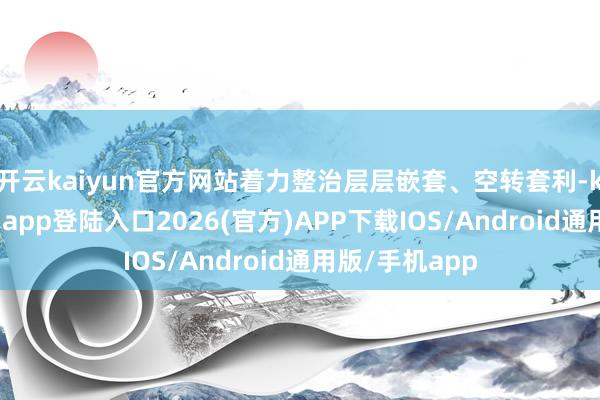 开云kaiyun官方网站着力整治层层嵌套、空转套利-kai云体育网页app登陆入口2026(官方)APP下载IOS/Android通用版/手机app