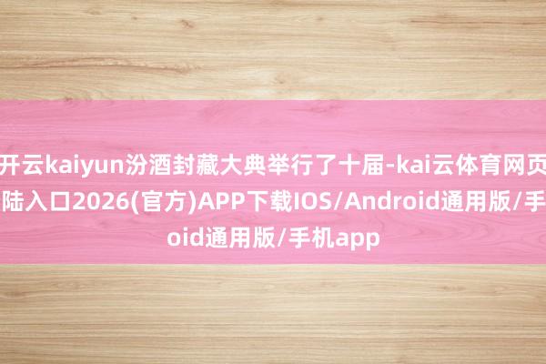 开云kaiyun汾酒封藏大典举行了十届-kai云体育网页app登陆入口2026(官方)APP下载IOS/Android通用版/手机app