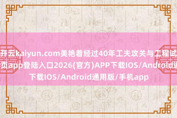 开云kaiyun.com美艳着经过40年工夫攻关与工程试验-kai云体育网页app登陆入口2026(官方)APP下载IOS/Android通用版/手机app