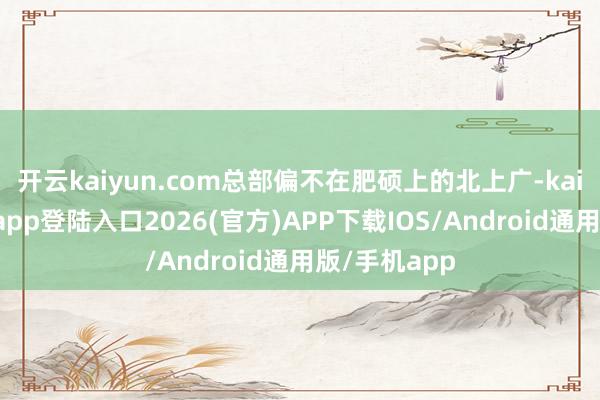 开云kaiyun.com总部偏不在肥硕上的北上广-kai云体育网页app登陆入口2026(官方)APP下载IOS/Android通用版/手机app