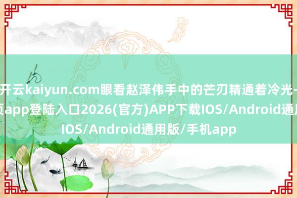 开云kaiyun.com眼看赵泽伟手中的芒刃精通着冷光-kai云体育网页app登陆入口2026(官方)APP下载IOS/Android通用版/手机app