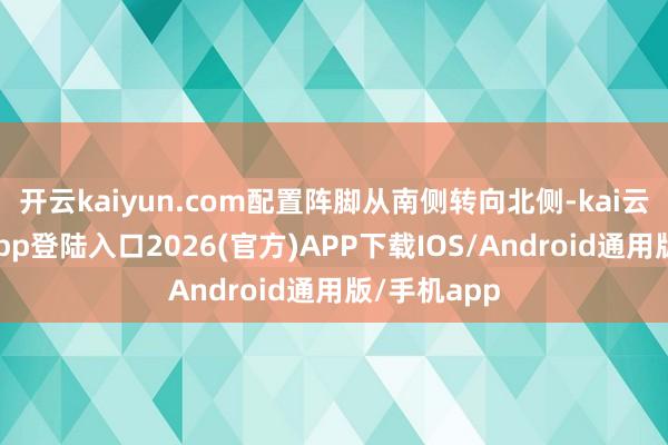 开云kaiyun.com配置阵脚从南侧转向北侧-kai云体育网页app登陆入口2026(官方)APP下载IOS/Android通用版/手机app