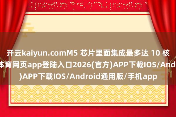 开云kaiyun.comM5 芯片里面集成最多达 10 核的中央处理器-kai云体育网页app登陆入口2026(官方)APP下载IOS/Android通用版/手机app