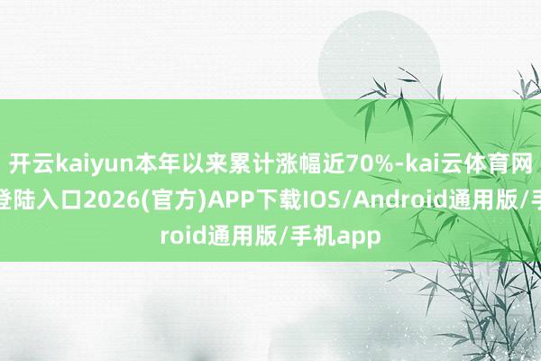 开云kaiyun本年以来累计涨幅近70%-kai云体育网页app登陆入口2026(官方)APP下载IOS/Android通用版/手机app