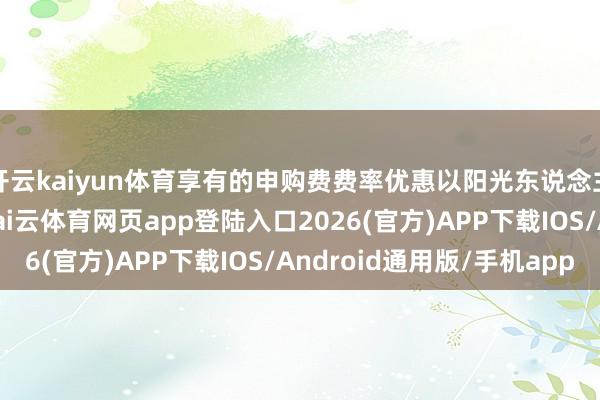 开云kaiyun体育享有的申购费费率优惠以阳光东说念主寿保障的规则为准-kai云体育网页app登陆入口2026(官方)APP下载IOS/Android通用版/手机app