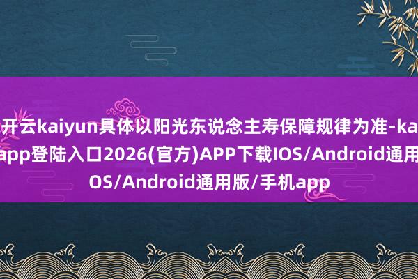 开云kaiyun具体以阳光东说念主寿保障规律为准-kai云体育网页app登陆入口2026(官方)APP下载IOS/Android通用版/手机app