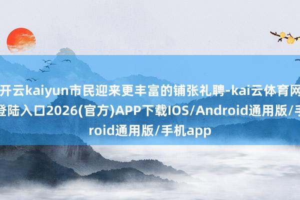 开云kaiyun市民迎来更丰富的铺张礼聘-kai云体育网页app登陆入口2026(官方)APP下载IOS/Android通用版/手机app