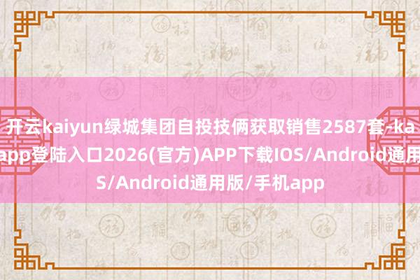 开云kaiyun绿城集团自投技俩获取销售2587套-kai云体育网页app登陆入口2026(官方)APP下载IOS/Android通用版/手机app