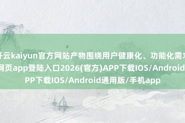 开云kaiyun官方网站产物围绕用户健康化、功能化需求研发-kai云体育网页app登陆入口2026(官方)APP下载IOS/Android通用版/手机app