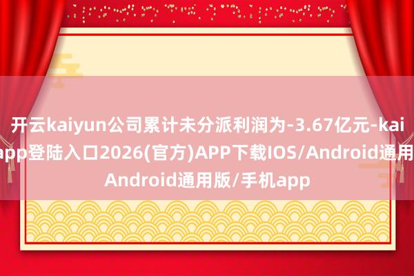 开云kaiyun公司累计未分派利润为-3.67亿元-kai云体育网页app登陆入口2026(官方)APP下载IOS/Android通用版/手机app
