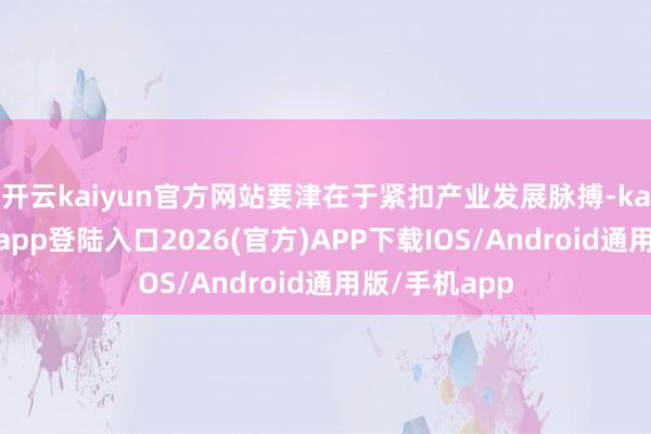 开云kaiyun官方网站要津在于紧扣产业发展脉搏-kai云体育网页app登陆入口2026(官方)APP下载IOS/Android通用版/手机app