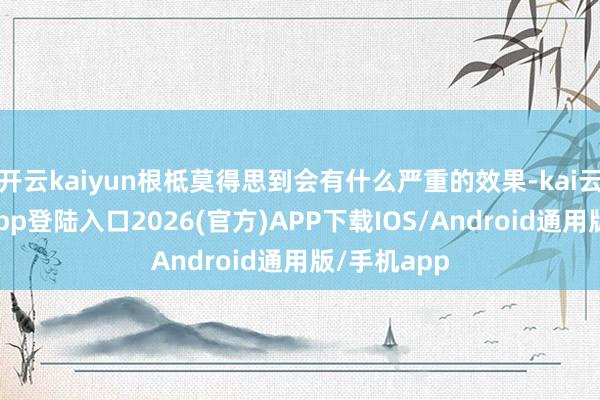 开云kaiyun根柢莫得思到会有什么严重的效果-kai云体育网页app登陆入口2026(官方)APP下载IOS/Android通用版/手机app