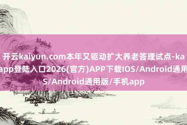 开云kaiyun.com本年又驱动扩大养老答理试点-kai云体育网页app登陆入口2026(官方)APP下载IOS/Android通用版/手机app
