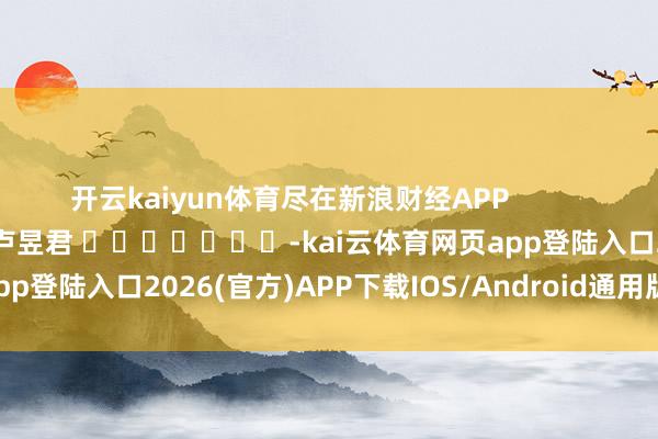 开云kaiyun体育尽在新浪财经APP            						包袱裁剪：卢昱君 							-kai云体育网页app登陆入口2026(官方)APP下载IOS/Android通用版/手机app