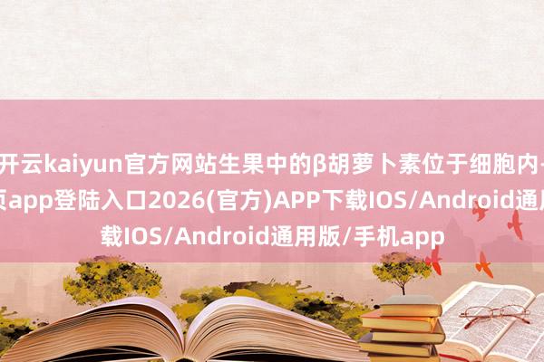 开云kaiyun官方网站生果中的β胡萝卜素位于细胞内-kai云体育网页app登陆入口2026(官方)APP下载IOS/Android通用版/手机app