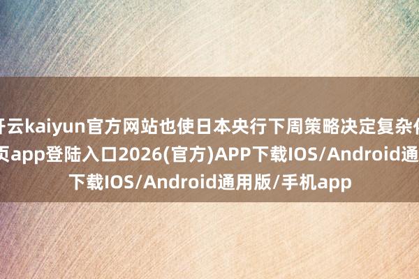 开云kaiyun官方网站也使日本央行下周策略决定复杂化-kai云体育网页app登陆入口2026(官方)APP下载IOS/Android通用版/手机app