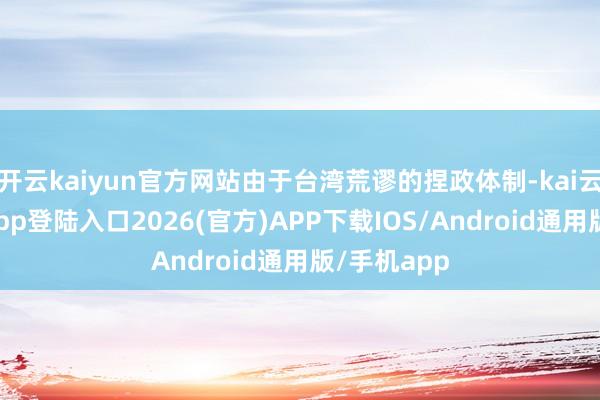 开云kaiyun官方网站由于台湾荒谬的捏政体制-kai云体育网页app登陆入口2026(官方)APP下载IOS/Android通用版/手机app