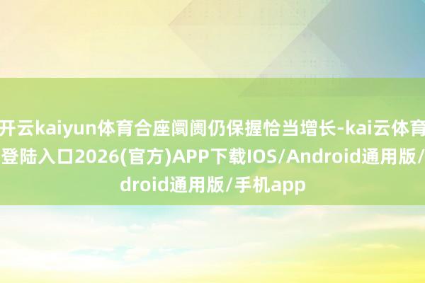 开云kaiyun体育合座阛阓仍保握恰当增长-kai云体育网页app登陆入口2026(官方)APP下载IOS/Android通用版/手机app