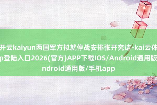 开云kaiyun两国军方拟就停战安排张开究诘-kai云体育网页app登陆入口2026(官方)APP下载IOS/Android通用版/手机app