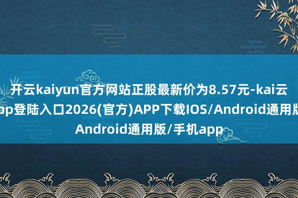 开云kaiyun官方网站正股最新价为8.57元-kai云体育网页app登陆入口2026(官方)APP下载IOS/Android通用版/手机app