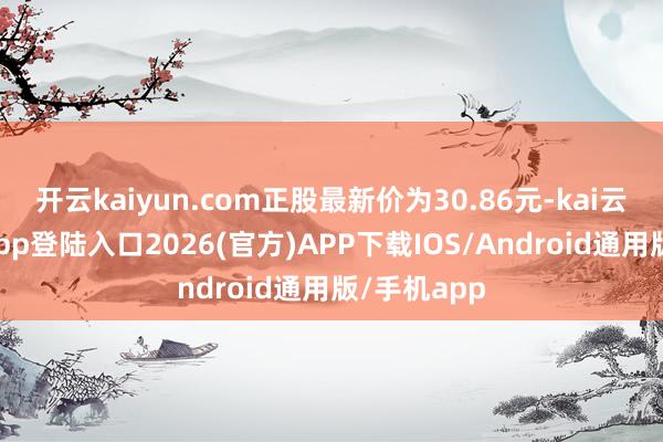 开云kaiyun.com正股最新价为30.86元-kai云体育网页app登陆入口2026(官方)APP下载IOS/Android通用版/手机app