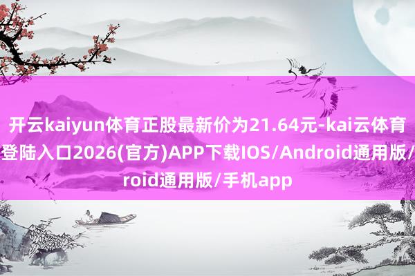开云kaiyun体育正股最新价为21.64元-kai云体育网页app登陆入口2026(官方)APP下载IOS/Android通用版/手机app