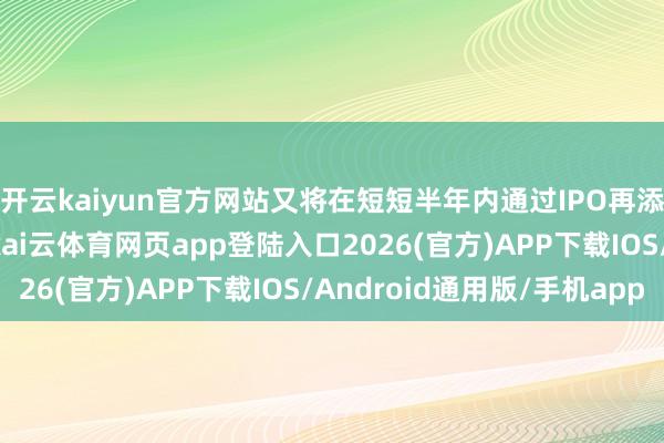 开云kaiyun官方网站又将在短短半年内通过IPO再添122亿元资金助力-kai云体育网页app登陆入口2026(官方)APP下载IOS/Android通用版/手机app