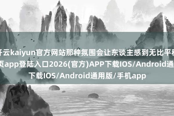 开云kaiyun官方网站那种氛围会让东谈主感到无比平稳-kai云体育网页app登陆入口2026(官方)APP下载IOS/Android通用版/手机app