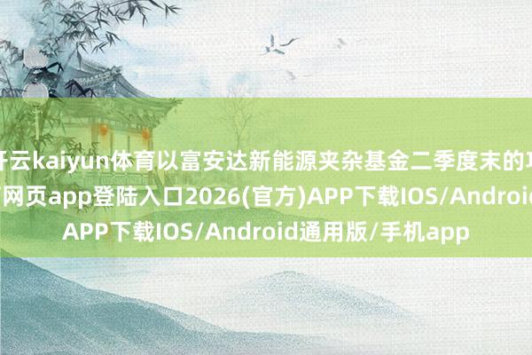 开云kaiyun体育以富安达新能源夹杂基金二季度末的功绩来看-kai云体育网页app登陆入口2026(官方)APP下载IOS/Android通用版/手机app