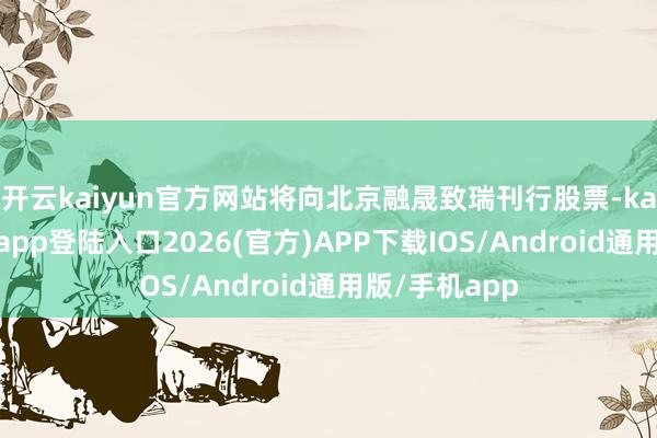 开云kaiyun官方网站将向北京融晟致瑞刊行股票-kai云体育网页app登陆入口2026(官方)APP下载IOS/Android通用版/手机app