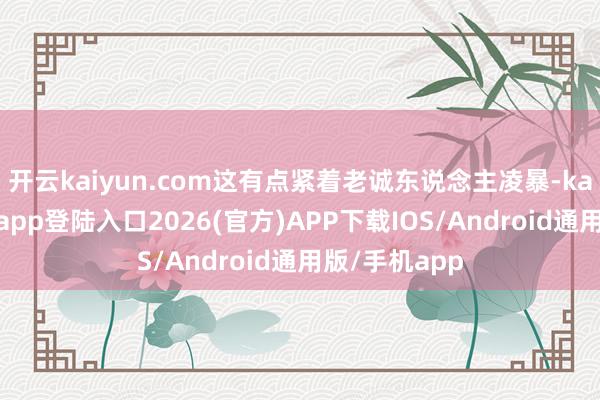 开云kaiyun.com这有点紧着老诚东说念主凌暴-kai云体育网页app登陆入口2026(官方)APP下载IOS/Android通用版/手机app