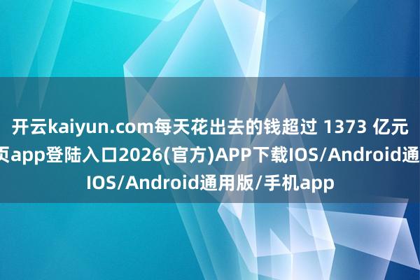 开云kaiyun.com每天花出去的钱超过 1373 亿元-kai云体育网页app登陆入口2026(官方)APP下载IOS/Android通用版/手机app