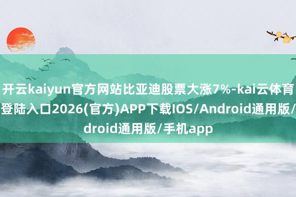 开云kaiyun官方网站比亚迪股票大涨7%-kai云体育网页app登陆入口2026(官方)APP下载IOS/Android通用版/手机app